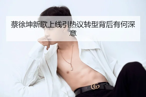 蔡徐坤新歌上线引热议转型背后有何深意