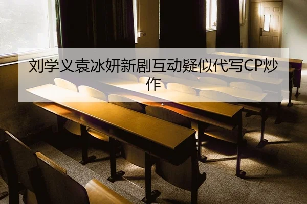 刘学义袁冰妍新剧互动疑似代写CP炒作