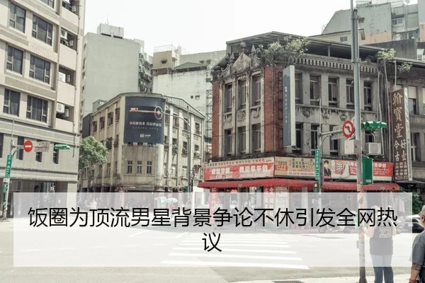 饭圈为顶流男星背景争论不休引发全网热议